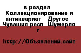  в раздел : Коллекционирование и антиквариат » Другое . Чувашия респ.,Шумерля г.